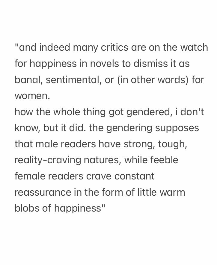"and indeed many critics are on the watch for happiness in novels to dismiss it as banal, sentimental, or (in other words) for women.
how the whole thing got gendered, i don't know, but it did. the gendering supposes that male readers have strong, tough, reality-craving natures, while feeble female readers crave constant reassurance in the form of little warm blobs of happiness"