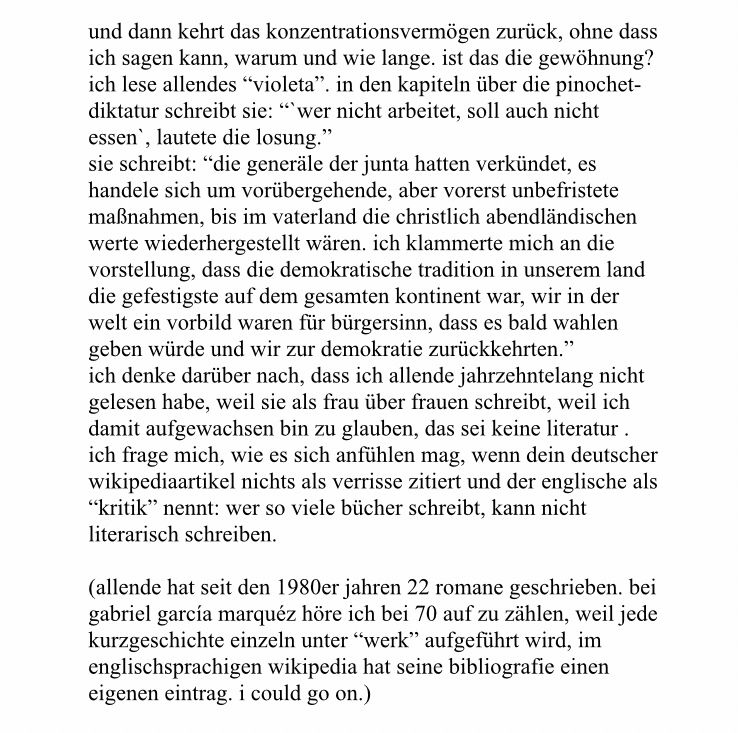 und dann kehrt das konzentrationsvermögen zurück, ohne dass ich sagen kann, warum und wie lange. ist das die gewöhnung?

ich lese allendes “violeta”. in den kapiteln über die pinochet-diktatur schreibt sie: “`wer nicht arbeitet, soll auch nicht essen`, lautete die losung.”

sie schreibt: “die generäle der junta hatten verkündet, es handele sich um vorübergehende, aber vorerst unbefristete maßnahmen, bis im vaterland die christlich abendländischen werte wiederhergestellt wären. ich klammerte mich an die vorstellung, dass die demokratische tradition in unserem land die gefestigste auf dem gesamten kontinent war, wir in der welt ein vorbild waren für bürgersinn, dass es bald wahlen geben würde und wir zur demokratie zurückkehrten.”
ich denke darüber nach, dass ich allende jahrzehntelang nicht gelesen habe, weil sie als frau über frauen schreibt, weil ich damit aufgewachsen bin zu glauben, das sei keine literatur . ich frage mich, wie es sich anfühlen mag, wenn dein deutscher wikipediaartikel nichts als verrisse zitiert und der englische als “kritik” nennt: wer so viele bücher schreibt, kann nicht literarisch schreiben.

(allende hat seit den 1980er jahren 22 romane geschrieben. bei gabriel garcía marquéz höre ich bei 70 auf zu zählen, weil jede kurzgeschichte einzeln unter “werk” aufgeführt wird, im englischsprachigen wikipedia hat seine bibliografie einen eigenen eintrag. i could go on.)