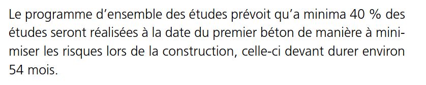 Extrait d’un pdf:
Le programme d’ensemble des études prévoit qu’à minima 40 %  des études seront réalisées à la date du premier béton de manière à minimiser les risques lors de la construction, celle-ci devant durer environ 54 mois.