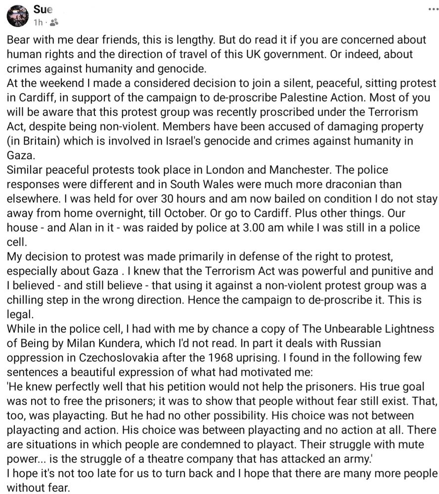 Bear with me dear friends, this is lengthy. But do read it if you are concerned about human rights and the direction of travel of this UK government. Or indeed, about crimes against humanity and genocide.
At the weekend I made a considered decision to join a silent, peaceful, sitting protest in Cardiff, in support of the campaign to de-proscribe Palestine Action. Most of you will be aware that this protest group was recently proscribed under the Terrorism Act, despite being non-violent. Members have been accused of damaging property (in Britain) which is involved in Israel's genocide and crimes against humanity in Gaza.
Similar peaceful protests took place in London and Manchester. The police responses were different and in South Wales were much more draconian than elsewhere. I was held for over 30 hours and am now bailed on condition I do not stay away from home overnight, till October. Or go to Cardiff. Plus other things. Our house - and Alan in it - was raided by police at 3.00 am while I was still in a police cell.
My decision to protest was made primarily in defense of the right to protest, especially about Gaza . I knew that the Terrorism Act was powerful and punitive and I believed - and still believe - that using it against a non-violent protest group was a chilling step in the wrong direction. Hence the campaign to de-proscribe it. This is legal.

[...   ...]

I hope it's not too late for us to turn back and I hope that there are many more people without fear.