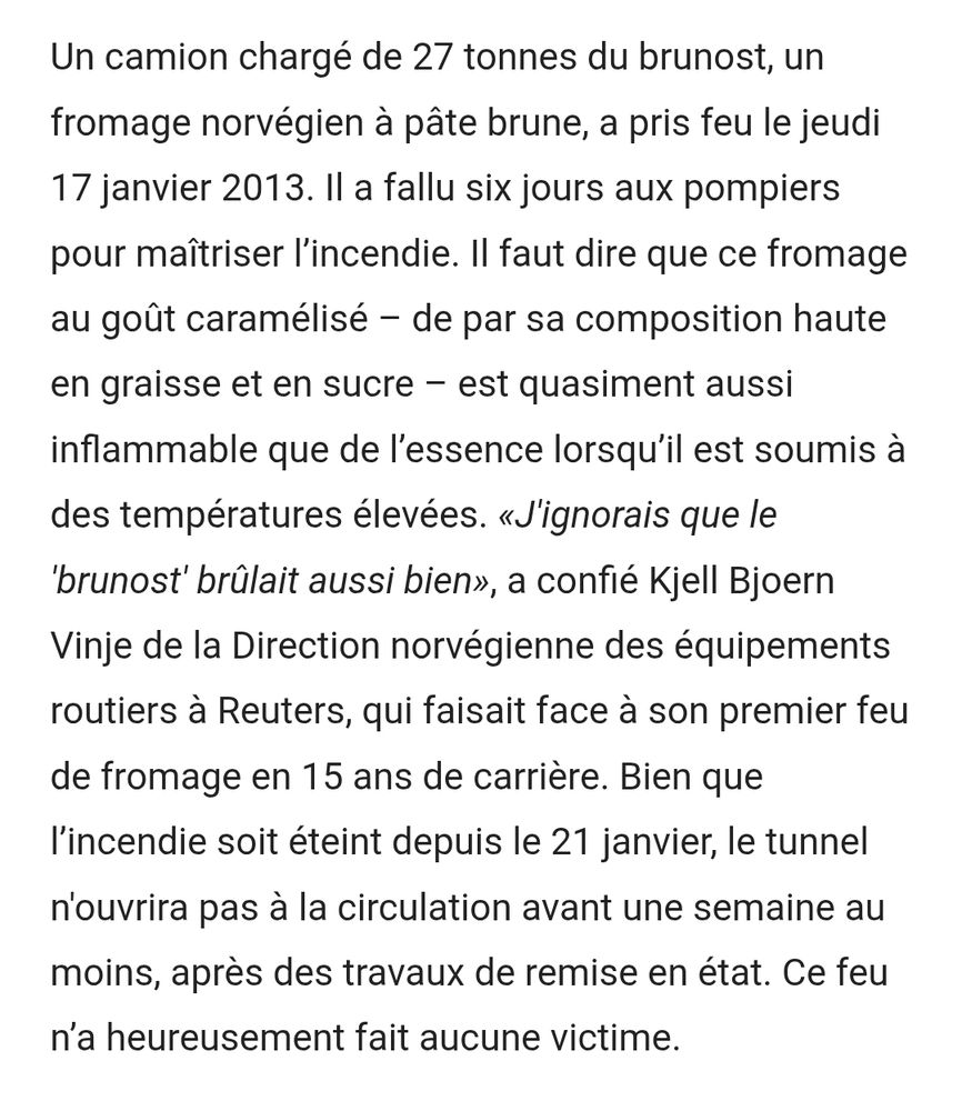 Un camion chargé de 27 tonnes du brunost, un fromage norvégien à pâte brune, a pris feu le jeudi 17 janvier 2013. Il a fallu six jours aux pompiers pour maîtriser l’incendie. Il faut dire que ce fromage au goût caramélisé – de par sa composition haute en graisse et en sucre – est quasiment aussi inflammable que de l’essence lorsqu’il est soumis à des températures élevées. «J'ignorais que le 'brunost' brûlait aussi bien», a confié Kjell Bjoern Vinje de la Direction norvégienne des équipements routiers à Reuters, qui faisait face à son premier feu de fromage en 15 ans de carrière. Bien que l’incendie soit éteint depuis le 21 janvier, le tunnel n'ouvrira pas à la circulation avant une semaine au moins, après des travaux de remise en état. Ce feu n’a heureusement fait aucune victime