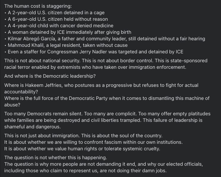 The human cost is staggering:
• A 2-year-old U.S. citizen detained in a cage
• A 6-year-old U.S. citizen held without reason
• A 4-year-old child with cancer denied medicine
• A woman detained by ICE immediately after giving birth
• Kilmar Abregó García, a father and community leader, still detained without a fair hearing
• Mahmoud Khalil, a legal resident, taken without cause
• Even a staffer for Congressman Jerry Nadler was targeted and detained by ICE
This is not about national security. This is not about border control. This is state-sponsored racial terror enabled by extremists who have taken over immigration enforcement.
And where is the Democratic leadership?
Where is Hakeem Jeffries, who postures as a progressive but refuses to fight for actual accountability?
Where is the full force of the Democratic Party when it comes to dismantling this machine of abuse?
Too many Democrats remain silent. Too many are complicit. Too many offer empty platitudes while families are being destroyed and civil liberties trampled. This failure of leadership is shameful and dangerous.
This is not just about immigration. This is about the soul of the country.
It is about whether we are willing to confront fascism within our own institutions.
It is about whether we value human rights or tolerate systemic cruelty.
The question is not whether this is happening.
The question is why more people are not demanding it end, and why our elected officials, including those who claim to represent us, are not doing their damn jobs.