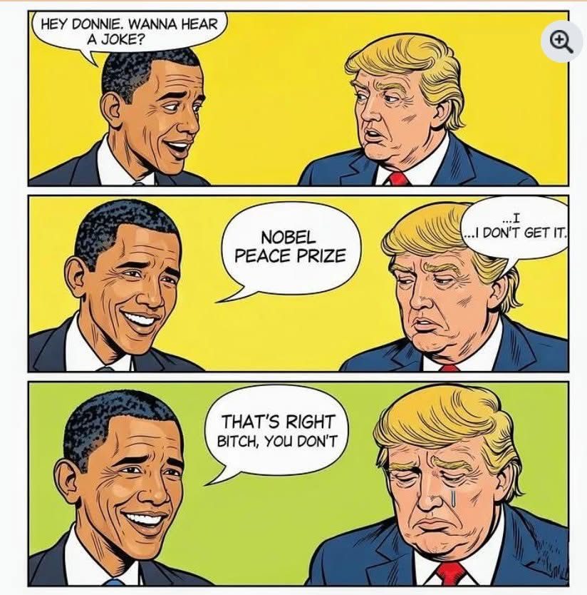 Obama says, “ Hey Donnie wanna hear a joke?” Then proceeds to say “Nobel peace prize”… Then Trump says “I don’t get it” ….then Obama says “that’s right bitch, you don’t “