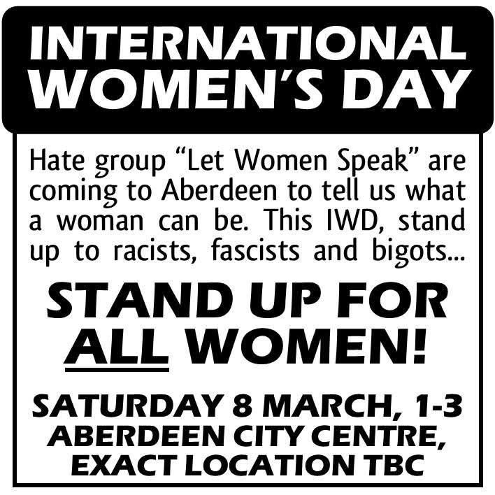 INTERNATIONAL WOMEN'S DAY

Hate group "Let Women Speak" are coming to Aberdeen to tell us what a woman can be. This IWD, stand up to racists, fascists and bigots...

STAND UP FOR ALL WOMEN!

SATURDAY 8 MARCH, 1-3 ABERDEEN CITY CENTRE, EXACT LOCATION TBC