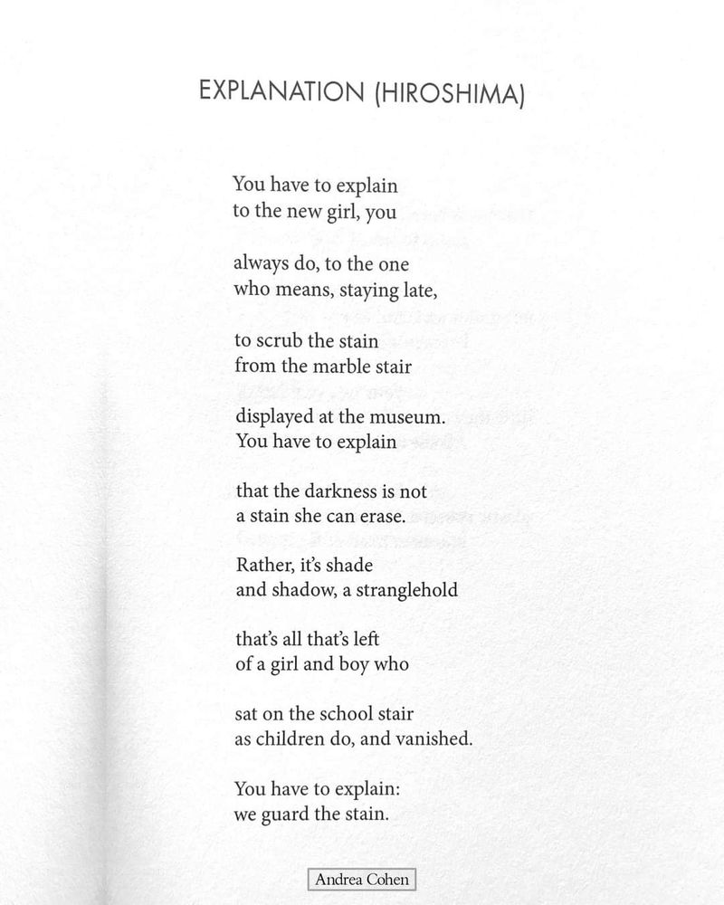 EXPLANATION (HIROSHIMA)

You have to explain to the new girl, you

always do, to the one who means, staying late,

to scrub the stain from the marble stair

displayed at the museum. You have to explain

that the darkness is not a stain she can erase.

Rather, it's shade and shadow, a stranglehold

that's all that's left of a girl and boy who

sat on the school stair as children do, and vanished.

You have to explain: we guard the stain.

Andrea Cohen