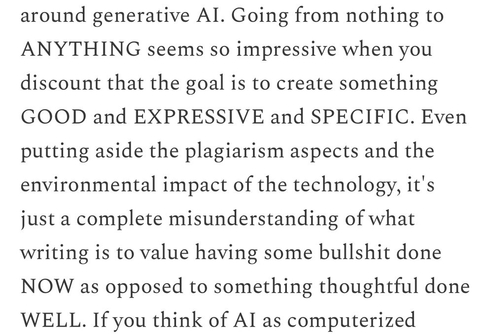 Going from nothing to ANYTHING seems so impressive when you discount that the goal is to create something GOOD and EXPRESSIVE and SPECIFIC. Even putting aside the plagiarism aspects and the environmental impact of the technology, it's just a complete misunderstanding of what writing is to value having some bullshit done NOW as opposed to something thoughtful done WELL.