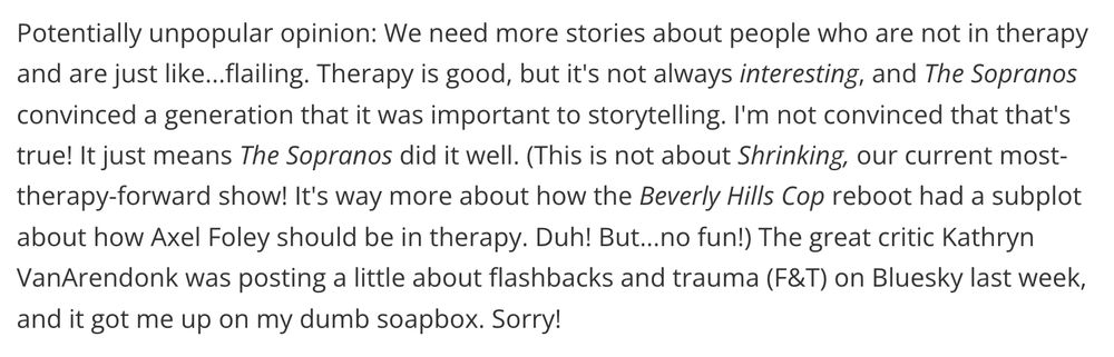 Potentially unpopular opinion: We need more stories about people who are not in therapy and are just like...flailing. Therapy is good, but it's not always interesting, and The Sopranos convinced a generation that it was important to storytelling. I'm not convinced that that's true! It just means The Sopranos did it well. (This is not about Shrinking, our current most-therapy-forward show! It's way more about how the Beverly Hills Cop reboot had a subplot about how Axel Foley should be in therapy. Duh! But...no fun!) The great critic Kathryn VanArendonk was posting a little about flashbacks and trauma (F&T) on Bluesky last week, and it got me up on my dumb soapbox. Sorry!