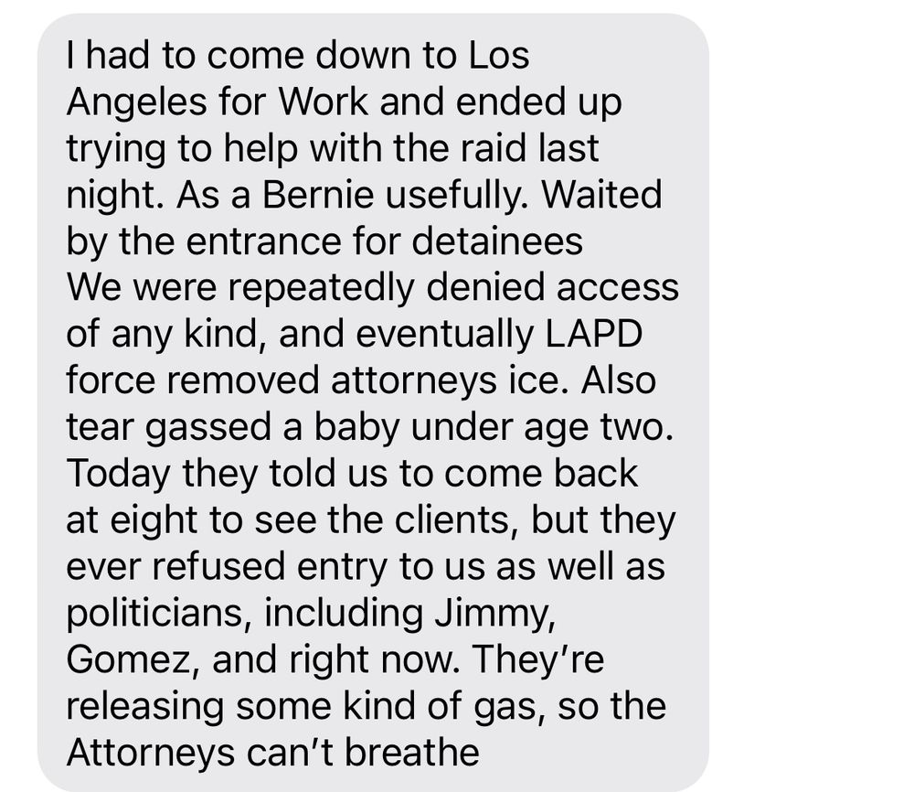 Text reading: I had to come down to Los Angeles for Work and ended up trying to help with the raid last night. As a Bernie usefully. Waited by the entrance for detainees 
We were repeatedly denied access of any kind, and eventually LAPD force removed attorneys ice. Also tear gassed a baby under age two. Today they told us to come back at eight to see the clients, but they ever refused entry to us as well as politicians, including Jimmy, Gomez, and right now. They’re releasing some kind of gas, so the Attorneys can’t breathe