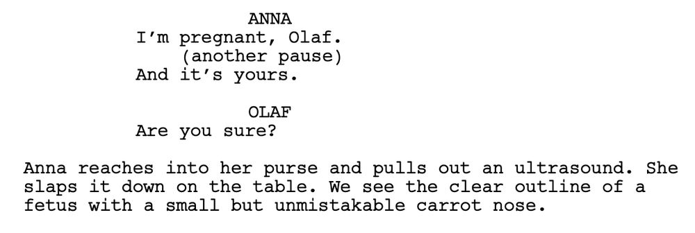 ANNA
I’m pregnant, Olaf.
(another pause)
And it’s yours.

OLAF
Are you sure?

Anna reaches into her purse and pulls out an ultrasound. She slaps it down on the table. We see the clear outline of a fetus with a small but unmistakable carrot nose.