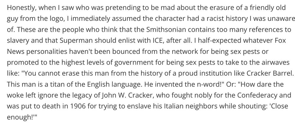 Honestly, when I saw who was pretending to be mad about the erasure of a friendly old guy from the logo, I immediately assumed the character had a racist history I was unaware of. These are the people who think that the Smithsonian contains too many references to slavery and that Superman should enlist with ICE, after all. I half-expected whatever Fox News personalities haven't been bounced from the network for being sex pests or promoted to the highest levels of government for being sex pests to take to the airwaves like: 