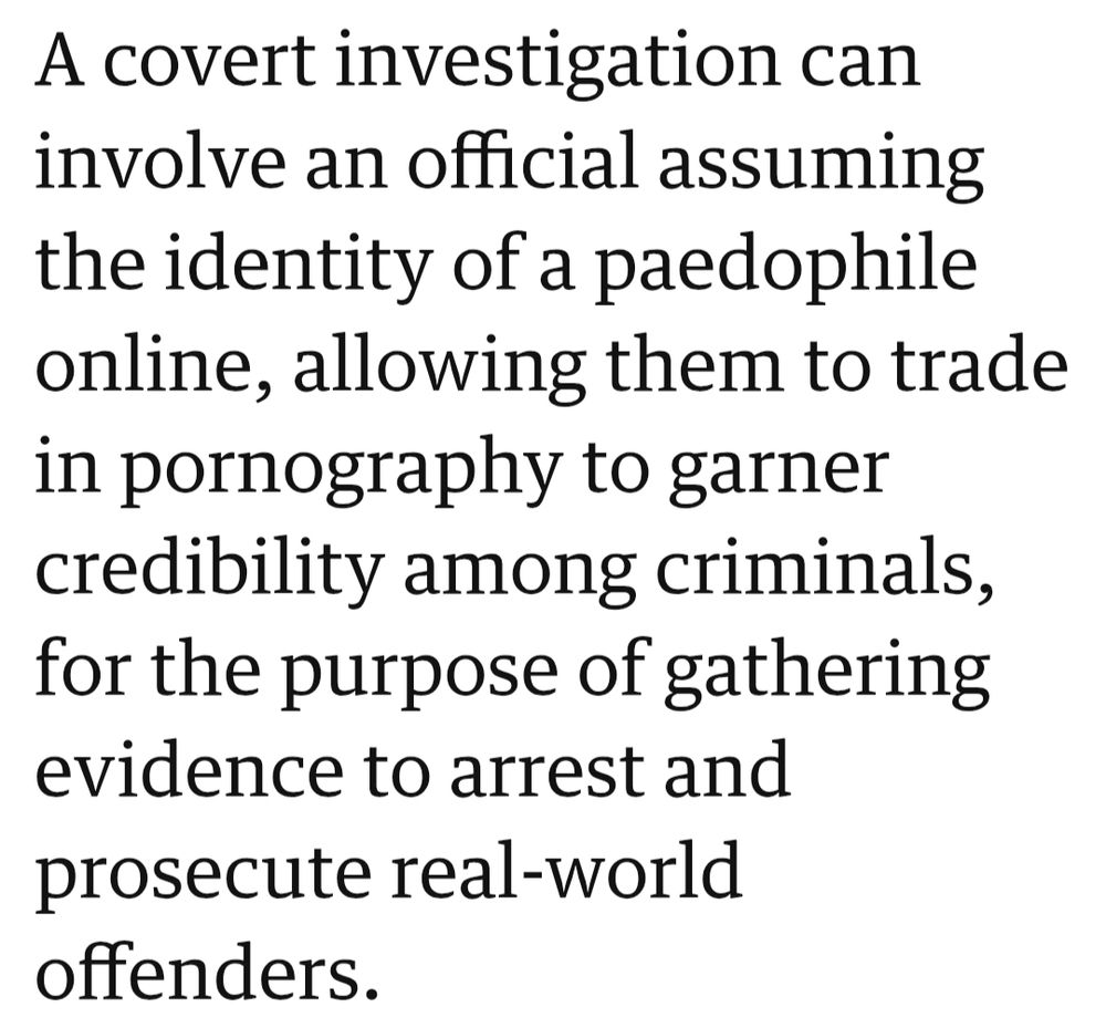A covert investigation can involve an official assuming the identity of a paedophile online, allowing them to trade in pornography to garner credibility among criminals, for the purpose of gathering evidence to arrest and prosecute real-world offenders.