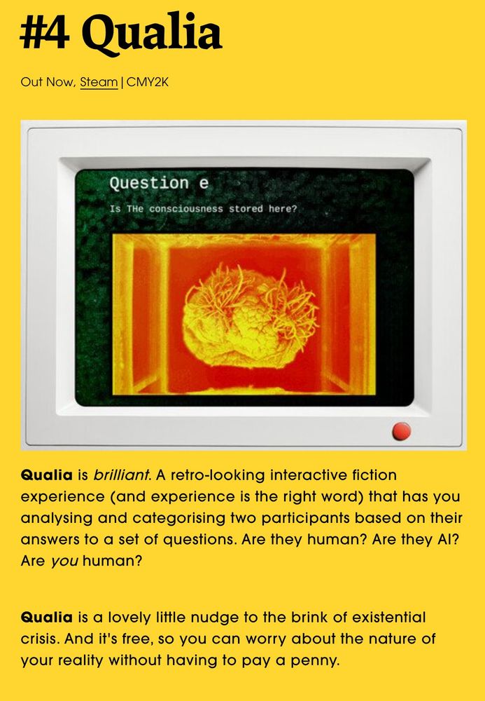 a screenshot of a feature from the site pantaloon. it reads "Qualia is brilliant. A retro-looking interactive fiction experience (and experience is the right word) that has you analysing and categorising two participants based on their answers to a set of questions. Are they human? Are they AI? Are you human? 


Qualia is a lovely little nudge to the brink of existential crisis. And it's free, so you can worry about the nature of your reality without having to pay a penny. "