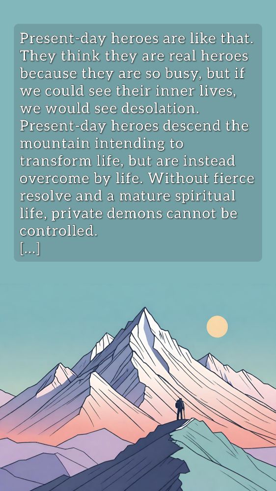 An illustrated image of tall mountain peaks. A small figure stands on one of the lower peaks facing away at the taller peaks that loom in the distance. The text reads:

Present-day heroes are like that. They think they are real heroes because they are so busy, but if we could see their inner lives, we would see desolation. Present-day heroes descend the mountain intending to transform life, but are instead overcome by life. Without fierce resolve and a mature spiritual life, private demons cannot be controlled.
[...]