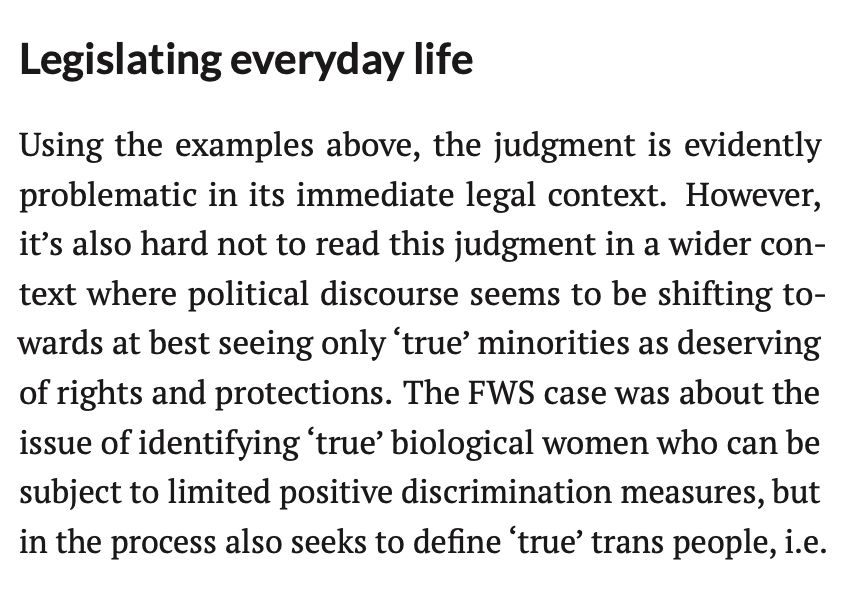 Legislating everyday life
Using the examples above, the judgment is evidently
problematic in its immediate legal context. However,
it’s also hard not to read this judgment in a wider con-
text where political discourse seems to be shifting to-
wards at best seeing only ‘true’ minorities as deserving
of rights and protections. The FWS case was about the
issue of identifying ‘true’ biological women who can be
subject to limited positive discrimination measures, but
in the process also seeks to define ‘true’ trans people, i.e.