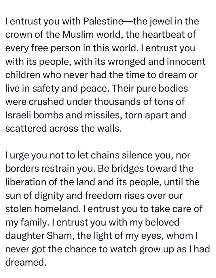 I entrust you with Palestine-the jewel in the crown of the Muslim world, the heartbeat of every free person in this world. I entrust you with its people, with its wronged and innocent children who never had the time to dream or live in safety and peace. Their pure bodies were crushed under thousands of tons of Israeli bombs and missiles, torn apart and scattered across the walls.
I urge you not to let chains silence you, nor borders restrain you. Be bridges toward the liberation of the land and its people, until the sun of dignity and freedom rises over our stolen homeland. I entrust you to take care of my family. I entrust you with my beloved daughter Sham, the light of my eyes, whom I never got the chance to watch grow up as I had dreamed.