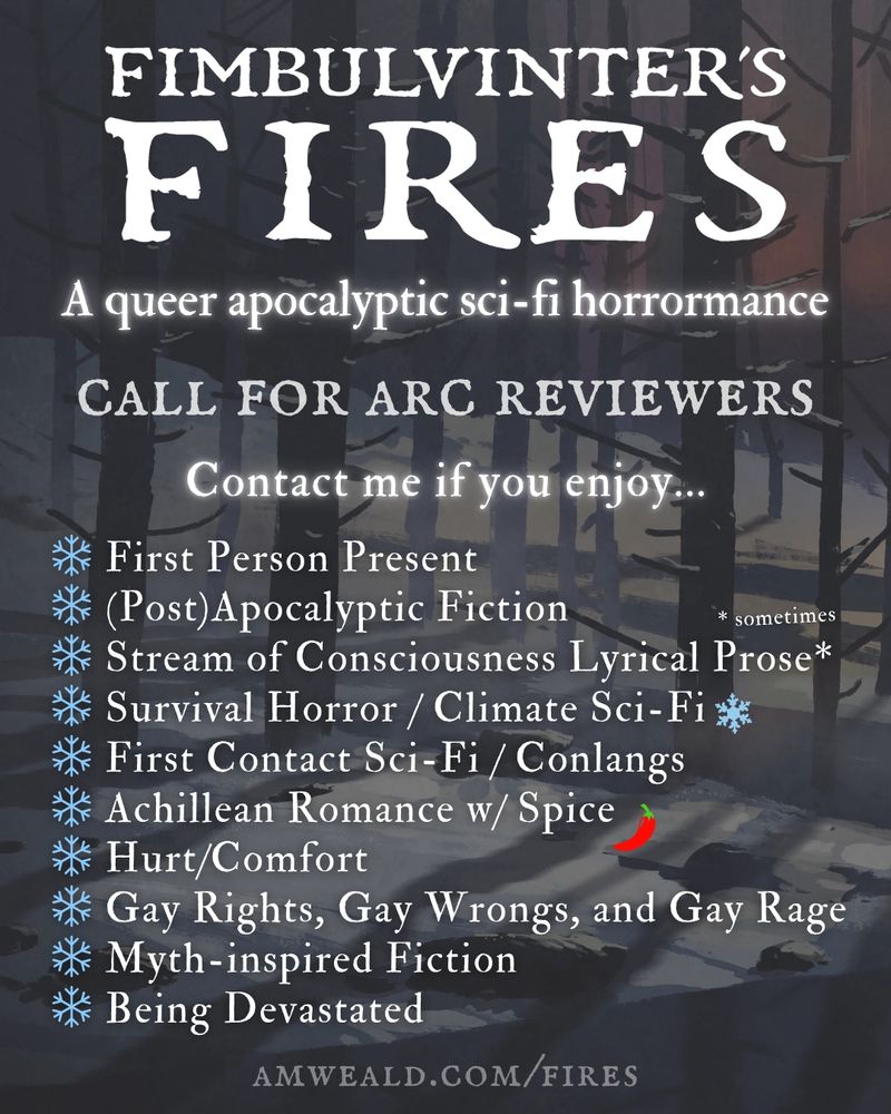 ❄ First Person Present
❄ (Post)Apocalyptic Fiction
❄ Stream of Consciousness Lyrical Prose*
❄ Survival Horror / Climate Sci-Fi
❄ First Contact Sci-Fi / Conlangs
❄ Achillean Romance w/ Spice
❄ Hurt/Comfort
❄ Gay Rights, Gay Wrongs, and Gay Rage
❄ Myth-inspired Fiction
❄ Being Devastated