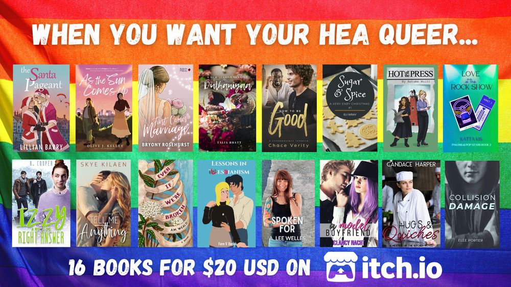 When you want your H E A queer... background is a pride flag.

16 queer romance books for 20 bucks!

Skye Kilaen - Tell Me Anything (bi4bi M/F)
A.M. Weald - Even If We're Broken (queer M/F)
Katta Kis - Love at the Rock Show (queer M/F)
Clancy Nacht - A Model Boyfriend (queer M/F)
Fern V. Bedek - Lessons in Lesbianism (sapphic, 1 is trans)
Talia Bhatt - Dulhaniyaa (sapphic, 1 is trans)
Autumn Wolff - Hot Off The Press (sapphic)
Candace Harper - Hugs & Quiches (sapphic)
Bryony Rosehurst - First Comes Marriage (sapphic) 
Olive J. Kelley - As The Sun Comes Up (sapphic)
Chace Verity - How To Be Good (M/M)
R. Cooper - Izzy and the Right Answer (M/M/M, 1 is ace)
Elle Porter - Collision Damage (M/M, 1 is trans)
Lillian Barry - The Santa Pageant (nonbinary MC + FMC)
A. Lee Welles - Spoken For (questioning/nonbinary MC + FMC)
Eli Wray - Sugar and Spice (NB/NB)