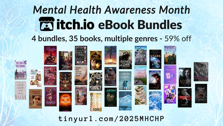 Mental Health Awareness Month itchio ebook bundles - 4 bundles 35 books, multiple genres - 59% off - tinyurl.com/2025MHCHP - 35 book covers shown are:
The Fealty of Monsters by Ladz
Awakened Darkness: Lost Gods Book I by Ezra Arndt
The Reverse Tower by Fay Lanark
Stars and Soil by Dax Murray
His Sacred Heart by Morgan Dante
The Daughter She Wanted by Felix Graves
Mercy by Ian Haramaki
Revenant's Hymn by Elliot Dunstan
Our Broken World: The Fourth Nightmare by S R Tudor
A Crimson Covenant by Aimee Donnellan
How to Save an Ancient Hero by Jeremy Rayne
Madness and Gods by V. S. Holmes
Community Witch by Ash Kreider
Structural Strain by Tabitha O'Connell
Masks Legacy by Amara Lynn
From the Grave of the Gods by Alan K. Dell
Tears in the Water by Margherita
As the Light Goes Out by Olive J. Kelley
Love in the Liner Notes by Katta Kis
Learning Curves by Ceillie Simkiss
while the rest of the world dances by Rachel Bowdler/Bryony Rosehurst
Dandelion by Merlina Garance
Even If We're Broken by A.M. Weald
Blood and Sunspots by Vicious Kitten
A Promise Broken by S.L. Dove 
Sidetracked by S K Kelley 
The Thirteenth Key by Cara Nox 
Kotov Syndrome by S. Morgan Burbank 
Bleeding Gold by Niranjan 
Ancient as the Stars by Maya Darjani 
A Memory of Blood and Magic by K. N. Brindle 
How I Became a Therapist in Another World Omnibus by S.E. Robertson / C.A. Moss
Chai and Cat-tales by Lynn Strong 
Stages of Pre-Bereavement by A. P. Howell 
The End of the Tunnel: book one of the Tunnel Apparati Diaries by the Inmara Fenumera 
