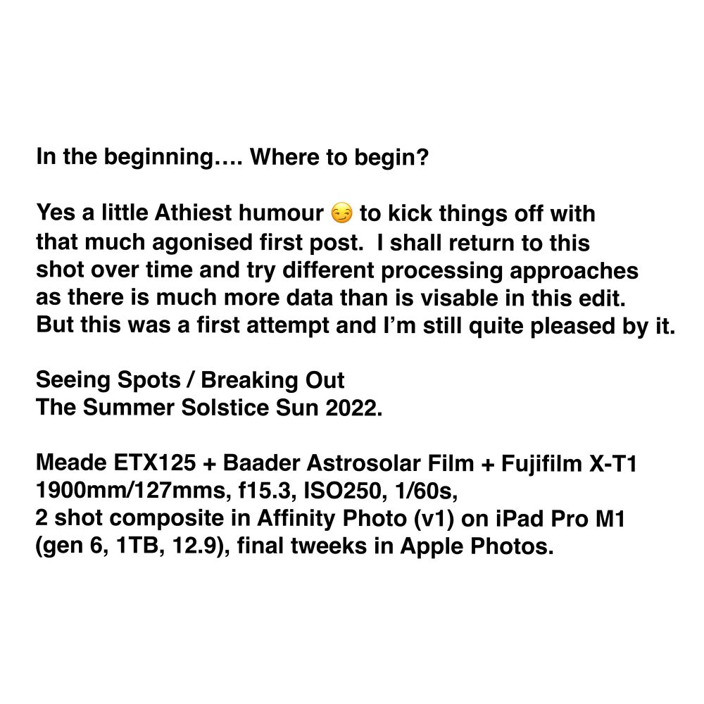 Tech data and notes for the accompanying image/s.

In the beginning…. Where to begin? Yes a little Athiest humour 😏 to kick things off with that much agonised first post. 
I shall return to this shot over time and try different processing approaches as there is much more data than is visable in this edit. But this was a first attempt and I’m still quite pleased by it. 

Seeing Spots / Breaking Out
The Summer Solstice Sun 2022.

Meade ETX125 + Baader Astrosolar Film + Fujifilm X-T1
1900mm/127mms, f15.3, ISO250, 1/60s, 2 shot composite in Affinity Photo (v1) on iPad Pro M1 (gen 6, 1TB, 12.9), final tweeks in Apple Photos.