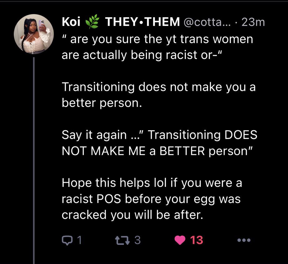 “ are you sure the yt trans women are actually being racist or-“ 

Transitioning ￼does not make you a better person. 

Say it again …” Transitioning DOES NOT MAKE ME a BETTER person”

Hope this helps lol if you were a racist POS before your egg was cracked you will be after.