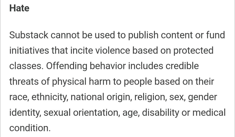 Screenshot of substacks content guidelines on Hate, reading: Substack cannot be used to publish content or fund initiatives that incite violence based on protected classes. Offending behavior includes credible threats of physical harm to people based on their race, ethnicity, national origin, religion, sex, gender identity, sexual orientation, age, disability or medical condition.