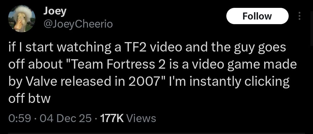 post by JoeyCheerio: if I start watching a TF2 video and the guy goes off about "Team Fortress 2 is a video game made by Valve released in 2007" I'm instantly clicking off btw