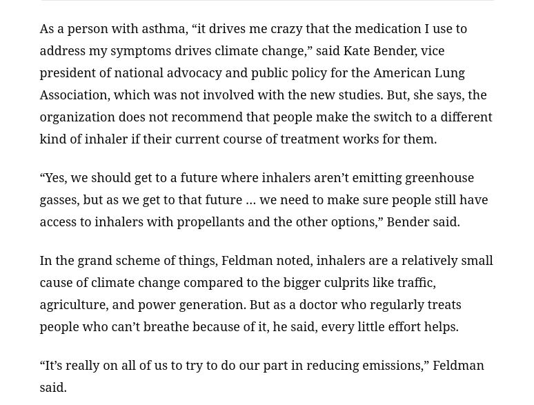  As a person with asthma, “it drives me crazy that the medication I use to address my symptoms drives climate change,” said Kate Bender, vice president of national advocacy and public policy for the American Lung Association, which was not involved with the new studies. But, she says, the organization does not recommend that people make the switch to a different kind of inhaler if their current course of treatment works for them.

“Yes, we should get to a future where inhalers aren’t emitting greenhouse gasses, but as we get to that future … we need to make sure people still have access to inhalers with propellants and the other options,” Bender said.

In the grand scheme of things, [study co-author Dr. William] Feldman noted, inhalers are a relatively small cause of climate change compared to the bigger culprits like traffic, agriculture, and power generation. But as a doctor who regularly treats people who can’t breathe because of it, he said, every little effort helps.

“It’s really on all of us to try to do our part in reducing emissions,” Feldman said. 
