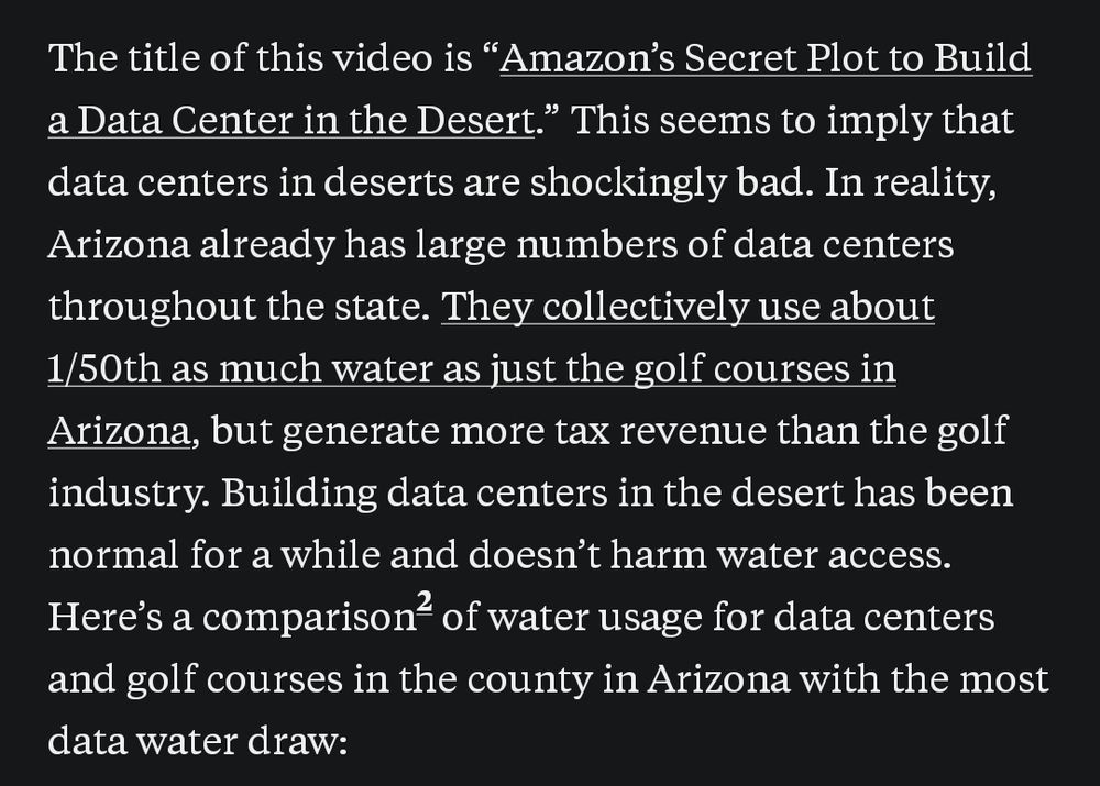 The title of this video is "Amazon's Secret Plot to Build a Data Center in the Desert." This seems to imply that data centers in deserts are shockingly bad. In reality, Arizona already has large numbers of data centers throughout the state. They collectively use about 1/50th as much water as just the golf courses in Arizona, but generate more tax revenue than the golf industry. Building data centers in the desert has been normal for a while and doesn't harm water access. Here's a comparison of water usage for data centers and golf courses in the county in Arizona with the most data water draw: