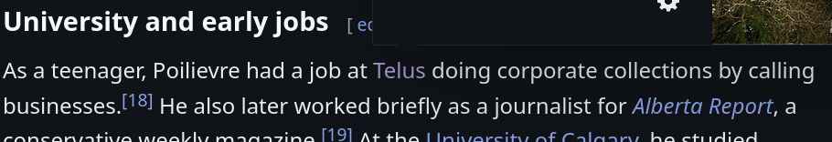 The first lines of Pierre Polievre's "University and early jobs" section on his wikipedia page. Reads as follows: As a teenager, Poilievre had a job at Telus doing corporate collections by calling businesses.[18] He also later worked briefly as a journalist for Alberta Report, a conservative weekly magazine.
