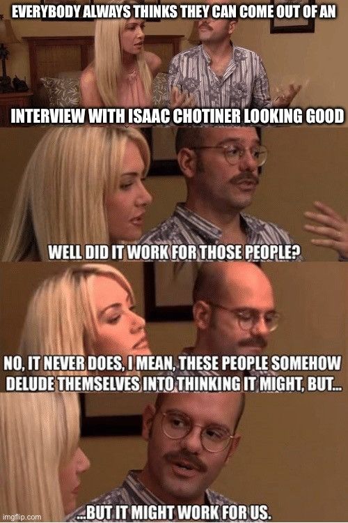 Open marriage meme from Arrested Development.

Tobias and Lindsay are discussing something, over four image panels, on the edge of a bed. The caption reads:
EVERYBODY ALWAYS THINKS THEY CAN COME OUT OF AN INTERVIEW WITH ISAAC CHOTINER LOOKING GOOD
WELL DID IT WORK FOR THOSE PEOPLE?
NO, IT NEVER DOES, IMEAN, THESE PEOPLE SOMEHOW DELUDE THEMSELVES INTO THINKING IT MIGHT, BUT...
BUT IT MIGHT WORK FOR US. 