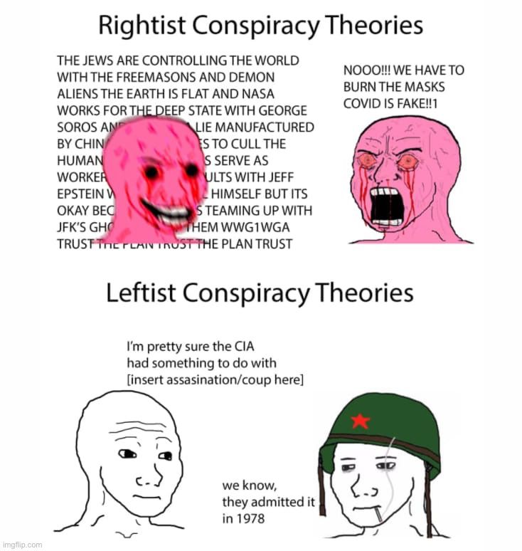 RIGHTIST CONSPIRACY THEORIES: two heads raging about antisemitic, antivax flat earth paranoias. 

LEFTIST CONSPIRACY THEORIES:
Person 1: i'm pretty sure the CIA has something to do with [insert assassination/coup here. 
Person 2: We know, they admitted it in 1978.