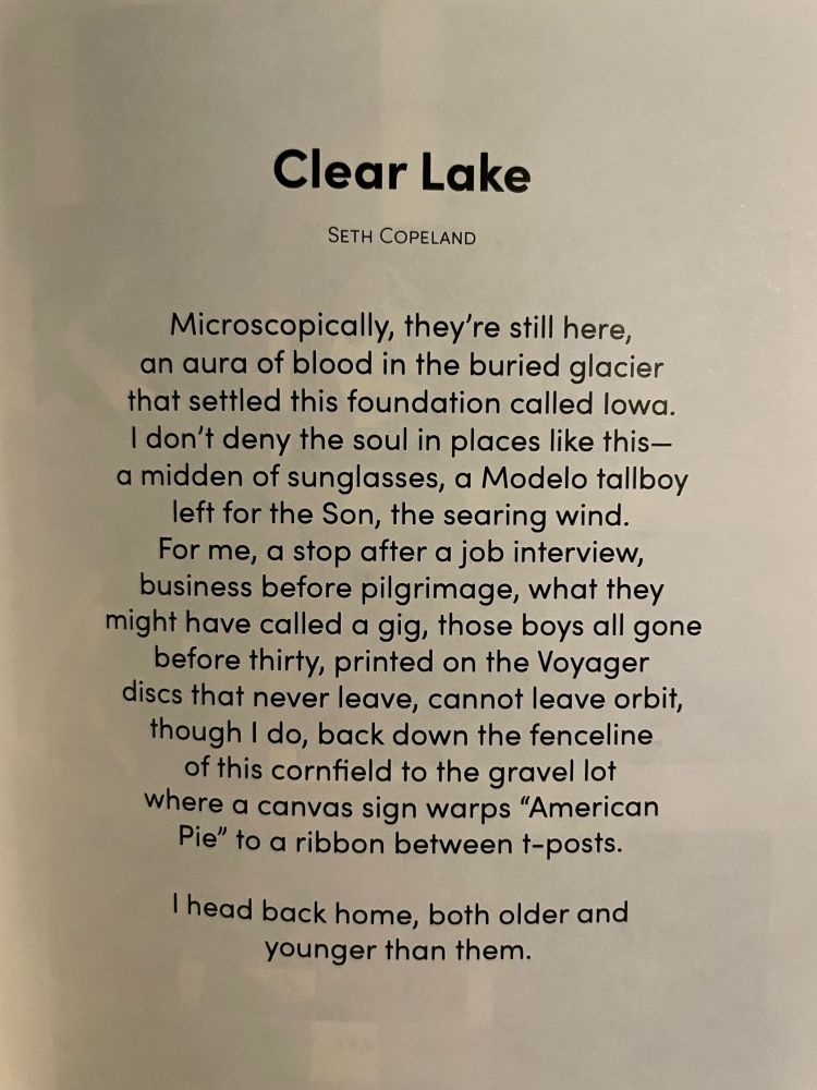 Clear Lake


Microscopically, they’re still here,
an aura of blood in the buried glacier
that settled this foundation called Iowa.
I don’t deny the soul in places like this—
a midden of sunglasses, a Modelo tallboy
left for the Son, the searing wind.
For me, a stop after a job interview,
business before pilgrimage, what they
might have called a gig, those boys all gone
before thirty, printed on the Voyager
discs that never leave, cannot leave orbit,
though I do, back down the fenceline
of this cornfield to the gravel lot
where a canvas sign warps “American
Pie” to a ribbon between t-posts.
 
I head back home, both older and
younger than them.