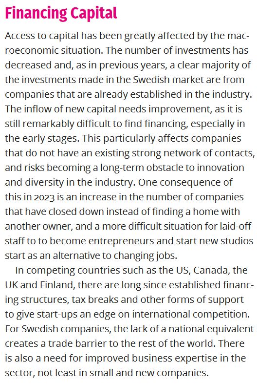 Excerpt from Dataspelsbranschen's Game Developer Index report from 2024:

Financing Capital
Access to capital has been greatly affected by the mac-
roeconomic situation. The number of investments has
decreased and, as in previous years, a clear majority of
the investments made in the Swedish market are from
companies that are already established in the industry.
The inflow of new capital needs improvement, as it is
still remarkably difficult to find financing, especially in
the early stages. This particularly affects companies
that do not have an existing strong network of contacts,
and risks becoming a long-term obstacle to innovation
and diversity in the industry. One consequence of
this in 2023 is an increase in the number of companies
that have closed down instead of finding a home with
another owner, and a more difficult situation for laid-off
staff to to become entrepreneurs and start new studios
start as an alternative to changing jobs.
In competing countries such as the US, Canada, the
UK and Finland, there are long since established financ-
ing structures, tax breaks and other forms of support
to give start-ups an edge on international competition.
For Swedish companies, the lack of a national equivalent
creates a trade barrier to the rest of the world. There
is also a need for improved business expertise in the
sector, not least in small and new companies.