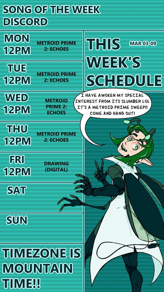 The stream schedule for SAMIEL_VT on twitch. The text at the very top reads “SONG OF THE WEEK,” and “DISCORD,” for placing links to a song and their discord server on instagram stories, which is empty here. Just below it to the right reads “THIS WEEK’S SCHEDULE” in big text and “DEC 30- JAN 05” in smaller text to the upper right. On the left is the schedule for the week starting with Monday, and they go as follows for each day at noon, “METROID PRIME 2: ECHOES,” for Monday through Thursday, and finally, “DRAWING (DIGITAL),” on Friday. Saturday and Sunday are blank. At the bottom it reads in large text, “TIMEZONE IS MOUNTAIN TIME!!” To the right is a drawing of the streamer’s computer-bug-themed v-tuber with their back facing the viewer and their head angled up, with their left hands holding onto the schedule in a leaned back fashion as if grabbing a doorframe mid-leave. They have a text bubble above their head that reads, “I HAVE AWOKEN MY SPECIAL INTEREST FROM ITS SLUMBER LOL. ITS A METROID PRIME SWEEP!! COME AND HANG OUT!”