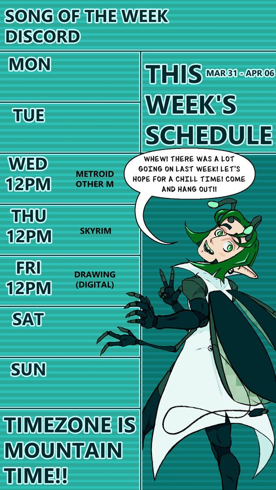 The stream schedule for SAMIEL_VT on twitch. The text at the very top reads “SONG OF THE WEEK,” and “DISCORD,” for placing links to a song and their discord server on instagram stories, which is empty here. Just below it to the right reads “THIS WEEK’S SCHEDULE” in big text and “MAR 31 - APR 06” in smaller text to the upper right. On the left is the schedule for the week starting with Monday, and they go as follows for each day at noon starting on Wednesday, “METROID: OTHER M,” “SKYRIM,” and finally, “DRAWING (DIGITAL),” on Friday. Saturday and Sunday are blank. At the bottom it reads in large text, “TIMEZONE IS MOUNTAIN TIME!!” To the right is a drawing of the streamer’s computer-bug-themed v-tuber with their back facing the viewer and their head angled up, with their left hands holding onto the schedule in a leaned back fashion as if grabbing a doorframe mid-leave. They have a text bubble above their head that reads, “WHEW! THERE WAS A LOT GOING ON LAST WEEK! LET’S HOPE FOR A CHILL TIME! COME AND HANG OUT!”