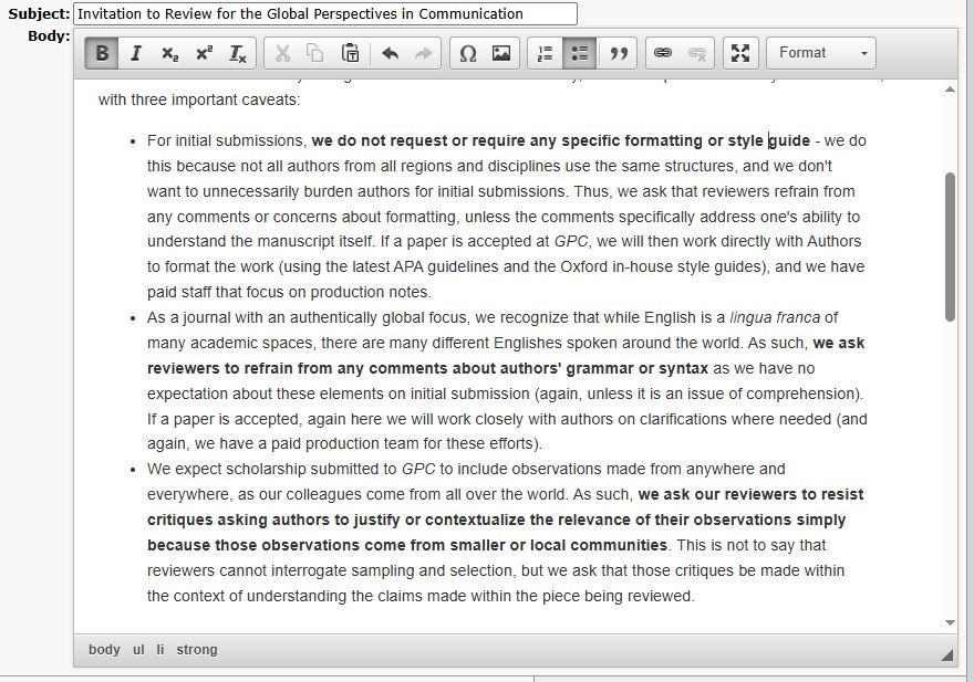 The Three Caveats of GPC reviews: 

For initial submissions, we do not request or require any specific formatting or style guide - we do this because not all authors from all regions and disciplines use the same structures, and we don't want to unnecessarily burden authors for initial submissions. Thus, we ask that reviewers refrain from any comments or concerns about formatting, unless the comments specifically address one's ability to understand the manuscript itself. If a paper is accepted at GPC, we will then work directly with Authors to format the work (using the latest APA guidelines and the Oxford in-house style guides), and we have paid staff that focus on production notes. 
As a journal with an authentically global focus, we recognize that while English is a lingua franca of many academic spaces, there are many different Englishes spoken around the world. As such, we ask reviewers to refrain from any comments about authors' grammar or syntax as we have no expectation about these elements on initial submission (again, unless it is an issue of comprehension). If a paper is accepted, again here we will work closely with authors on clarifications where needed (and again, we have a paid production team for these efforts). 
We expect scholarship submitted to GPC to include observations made from anywhere and everywhere, as our colleagues come from all over the world. As such, we ask our reviewers to resist critiques asking authors to justify or contextualize the relevance of their observations simply because those observations come from smaller or local communities. This is not to say that reviewers cannot interrogate sampling and selection, but we ask that those critiques be made within the context of understanding the claims made within the piece being reviewed. 