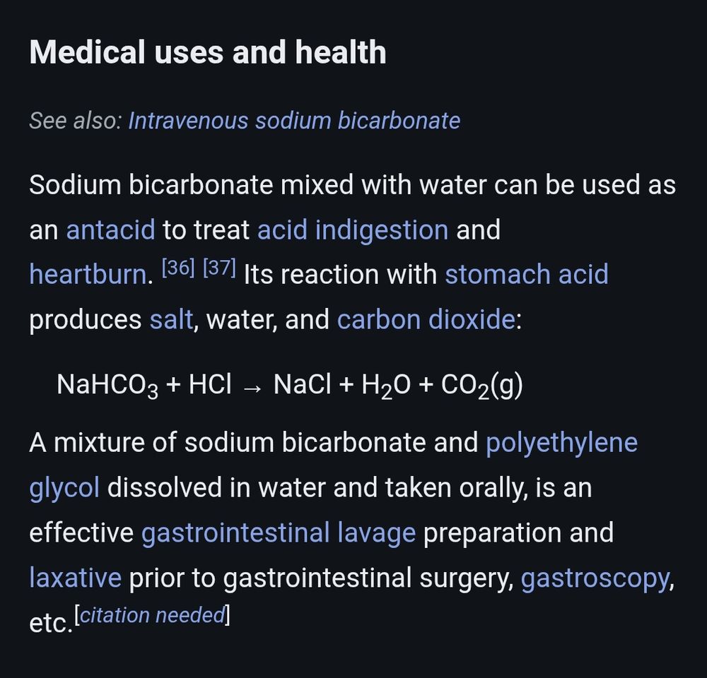 snippet from wikipedia:

Medical uses and health
Intravenous sodium bicarbonate
Sodium bicarbonate mixed with water can be used as an antacid to treat acid indigestion and heartburn. Its reaction with stomach acid produces salt, water, and carbon dioxide.

A mixture of sodium bicarbonate and polyethylene glycol dissolved in water and taken orally, is an effective gastrointestinal lavage preparation and laxative prior to gastrointestinal surgery, gastroscopy, etc.