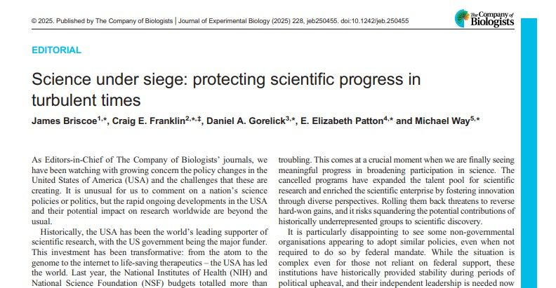 Screenshot of the first page of the Editorial, 'Science under siege: protecting scientific progress in turbulent times', written by James Briscoe, Craig Franklin, Daniel Gorelick. Elizabeth Patton and Michael Way. The publication information in the top line says, '© 2025. Published by The Company of Biologists | Journal of Experimental Biology (2025) 228, jeb250455. doi:10.1242/jeb.250455'. The first paragraph of the article says, 'As Editors-in-Chief of The Company of Biologists’ journals, we have been watching with growing concern the policy changes in the United States of America (USA) and the challenges that these are creating. It is unusual for us to comment on a nation’s science policies or politics, but the rapid ongoing developments in the USA and their potential impact on research worldwide are beyond the usual.'