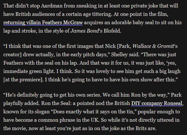That didn’t stop Aardman from sneaking in at least one private joke that will have British audiences of a certain age tittering. At one point in the film, returning villain Feathers McGraw acquires an adorable baby seal to sit on his lap and stroke, in the style of James Bond‘s Blofeld.

“I think that was one of the first images that Nick [Park, Wallace & Gromit‘s creator] drew actually, in the early pitch days,” Shelley said. “There was just Feathers with the seal on his lap. And that was it for us, it was just like, ‘yes, immediate green light. I think. So it was lovely to see him get such a big laugh [at the premiere]. I think he’s going to have to have his own show after this.”

“He’s definitely going to get his own series. We call him Ron by the way,” Park playfully added. Ron the Seal: a pointed nod the British DIY company Ronseal, known for its slogan “Does exactly what it says on the tin,” popular enough to have become a common phrase in the UK. So while it’s not directly uttered in the movie, now at least you’re just as in on the joke as the Brits are.