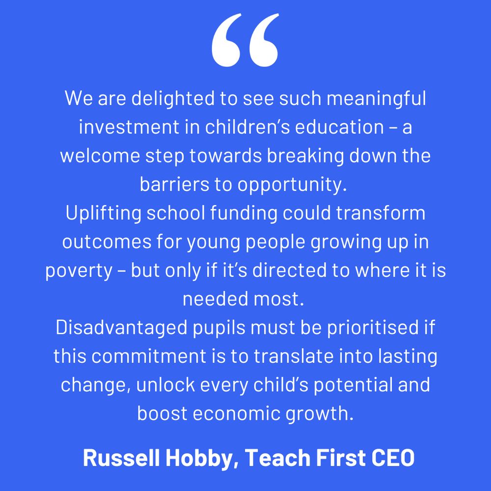 Blue background with text: We are delighted to see such meaningful investment in children’s education – a welcome step towards breaking down the barriers to opportunity. Uplifting school funding could transform outcomes for young people growing up in poverty – but only if it’s directed to where it is needed most. Disadvantaged pupils must be prioritised if this commitment is to translate into lasting change, unlock every child’s potential and boost economic growth.
 