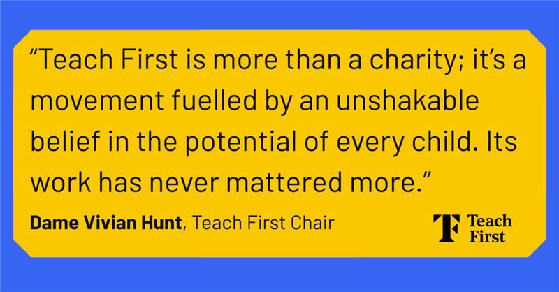 02 July 2025
16:23

A quote from Dame Vivian Hunt: Teach First is more than a charity; it;s a movement fuelled by an unshakable belief in the potential of every child. Its work has never mattered more.