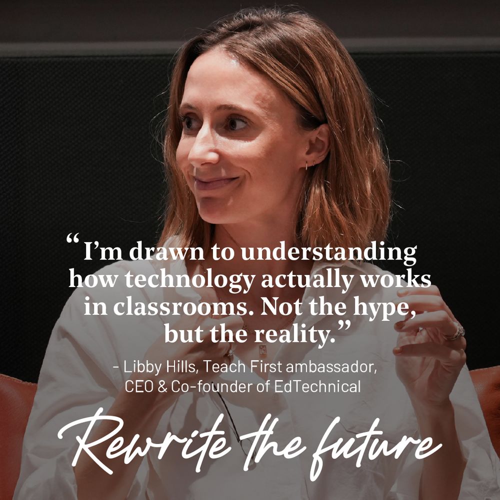 Libby smiling looking to the left. Her quote "I'm drawn to understanding how technology actually works in classrooms - not the hype, but the reality." 

Underneath " Libby Hills, Teach First ambassador, CEO & Co-founder of EdTechnical "
Underneath is the campaign strapline, "Rewrite the future."