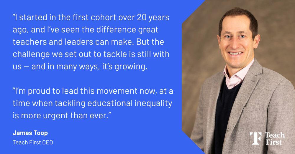 “I started in the very first cohort over 20 years ago, and I’ve seen first-hand the difference great teachers and leaders can make. But the challenge we set out to tackle is still with us — and in many ways, it’s growing.

“I’m proud to lead this movement now, at a time when bold action on our mission to tackle educational inequality is more urgent than ever.” 

James Toop, Teach First CEO.