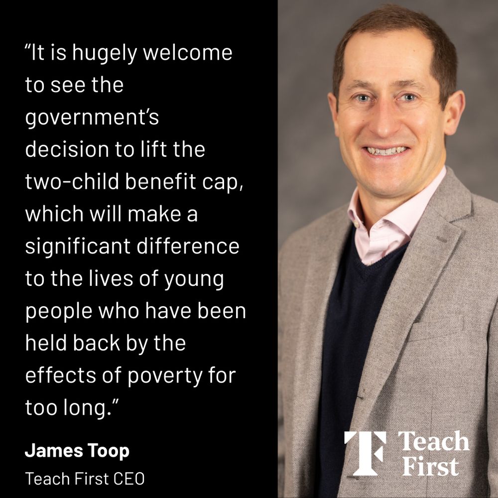 Teach First CEO James Toop smiling with text on a black background that says: It is hugely welcome to see the government’s decision to lift the two-child benefit cap, which will make a significant difference to the lives of young people who have been held back by the effects of poverty for too long. Underneath is the Teach First logo. 
