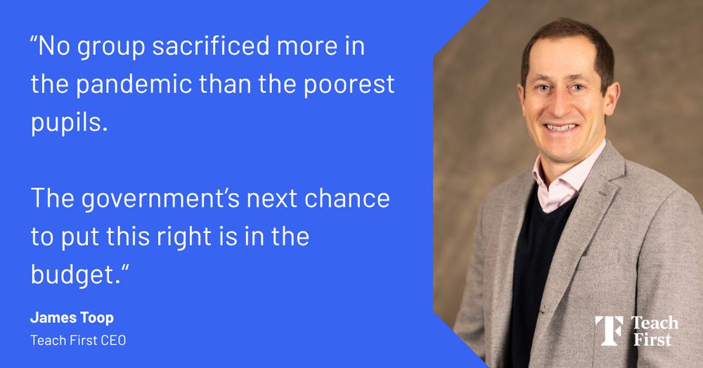 James Toop, Teach First CEO, smiles with pride in a portrait photo. On the left, a quote from him says: "No group sacrificed more in the pandemic than the poorest pupils. The government's next chance to put this right is in the budget."