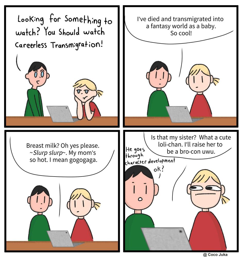Four panel comic showing two people, one in a green shirt, one in a red shirt in front of a laptop.

green: Looking for something to watch? You should watch Careerless Transmigration!

computer: I've died and transmigrated into a fantasy world as a baby. So cool!

computer: Breast milk? Oh yes please. ~Slurp slurp~. My mom's so hot. I mean gogogaga.

[red has a concerned expression]
computer: Is that my sister? What a cute loli-chan. I'll raise her to become a bro-con uwu.
green: He goes through character development, okay?