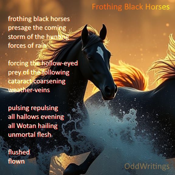 Frothing Black Horses

frothing black horses
presage the coming
storm of the hunting
forces of rain

forcing the hollow-eyed
prey of the following
cataract coarsening
weather-veins

pulsing repulsing
all hallows evening
all Wotan hailing
unmortal flesh

flushed
flown
