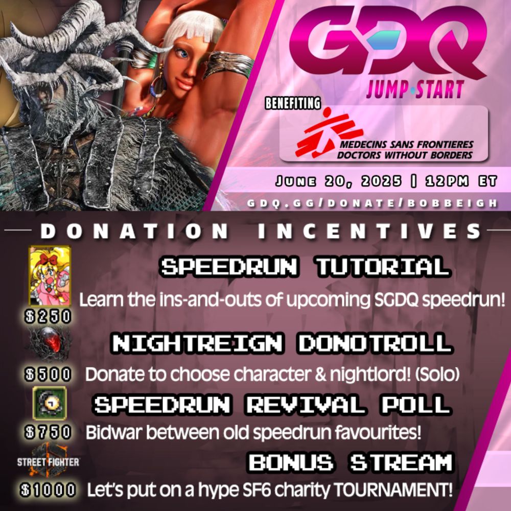 An advertisement for a charity stream that reads:

“GDQ Jump•Start
Benefiting Doctors Without Borders
June 20, 2025 at 12PM EST

Donation Incentives are as follows:
$250 - Speedrun Tutorial (Learn the ins-and-outs of upcoming SGDQ Speedrun)
$500 - Elden Ring Nightreign DonoTROLL (Donate to choose character and nightlord!)
$750 - Speedrun Revival Poll (Bidwar between old Speedrun favorites!)
$1000 - BONUS STREAM (Let’s put on a hype Street Fighter 6 charity tournament!)