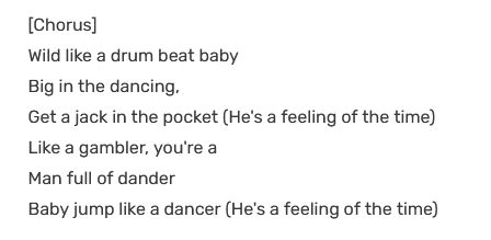 song lyrics from wild boy by joe yellow
[Chorus]
Wild like a drum beat baby
Big in the dancing,
Get a jack in the pocket (He's a feeling of the time)
Like a gambler, you're a
Man full of dander
Baby jump like a dancer (He's a feeling of the time)