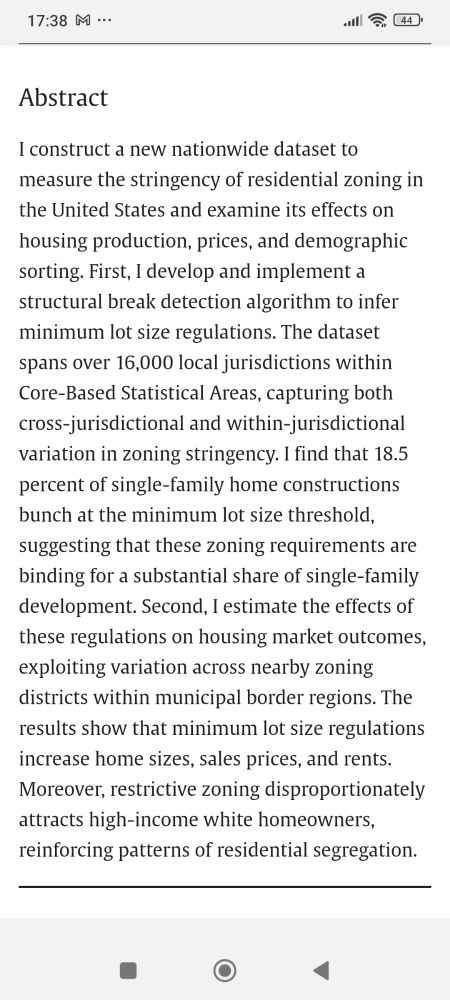 Abstract
I construct a new nationwide dataset to measure the stringency of residential zoning in the United States and examine its effects on housing production, prices, and demographic sorting. First, I develop and implement a structural break detection algorithm to infer minimum lot size regulations. The dataset spans over 16,000 local jurisdictions within Core-Based Statistical Areas, capturing both cross-jurisdictional and within-jurisdictional variation in zoning stringency. I find that 18.5 percent of single-family home constructions bunch at the minimum lot size threshold, suggesting that these zoning requirements are binding for a substantial share of single-family development. Second, I estimate the effects of these regulations on housing market outcomes, exploiting variation across nearby zoning districts within municipal border regions. The results show that minimum lot size regulations increase home sizes, sales prices, and rents. Moreover, restrictive zoning disproportionately attracts high-income white homeowners, reinforcing patterns of residential segregation.